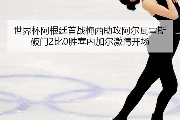 世界杯阿根廷首战梅西助攻阿尔瓦雷斯破门2比0胜塞内加尔激情开场